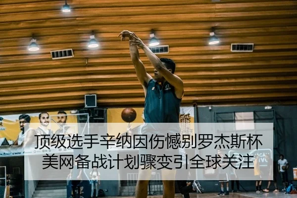 顶级选手辛纳因伤憾别罗杰斯杯 美网备战计划骤变引全球关注